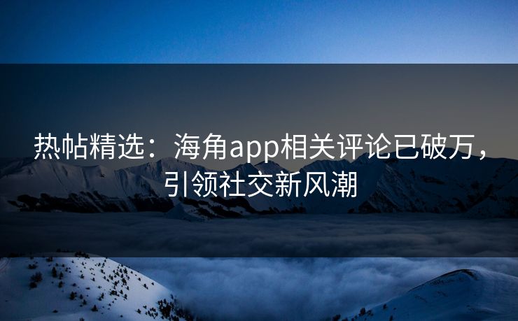 热帖精选：海角app相关评论已破万，引领社交新风潮