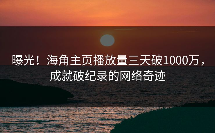 曝光！海角主页播放量三天破1000万，成就破纪录的网络奇迹