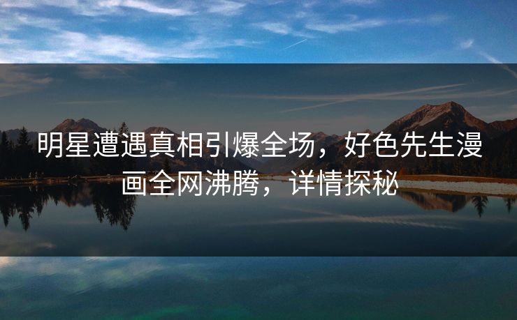 明星遭遇真相引爆全场，好色先生漫画全网沸腾，详情探秘