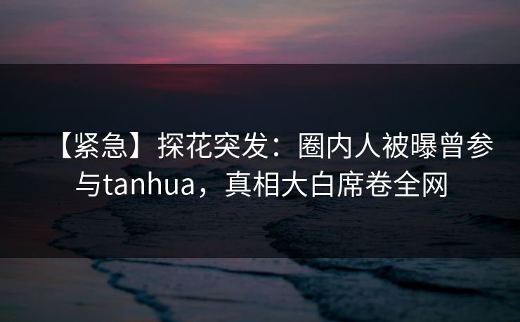 【紧急】探花突发：圈内人被曝曾参与tanhua，真相大白席卷全网