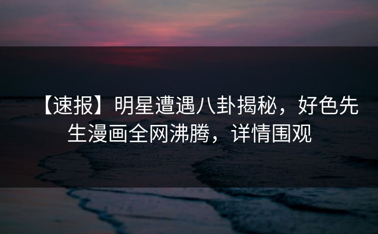 【速报】明星遭遇八卦揭秘，好色先生漫画全网沸腾，详情围观