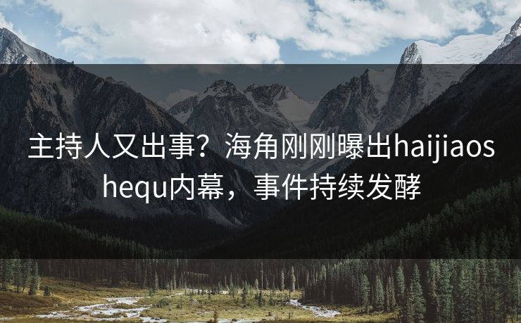 主持人又出事？海角刚刚曝出haijiaoshequ内幕，事件持续发酵