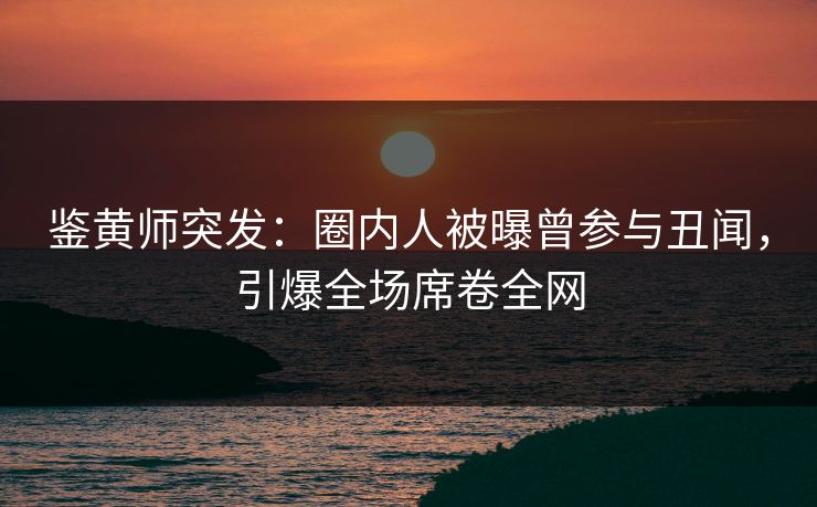 鉴黄师突发：圈内人被曝曾参与丑闻，引爆全场席卷全网