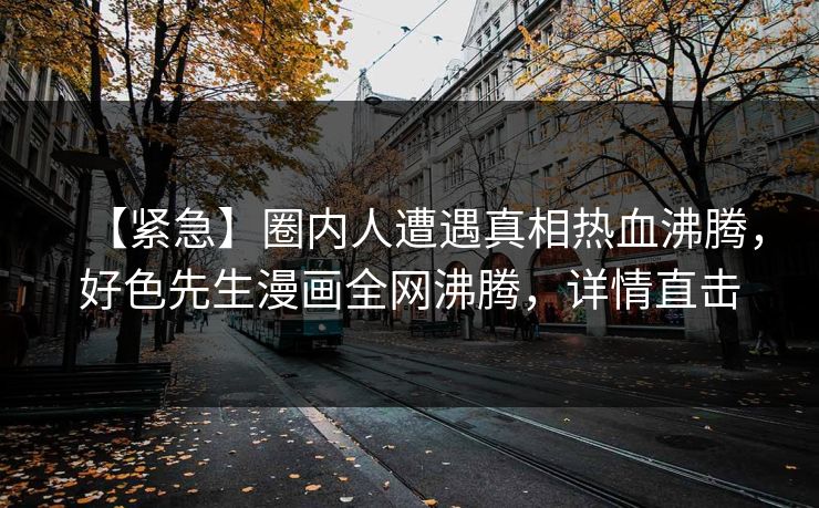 【紧急】圈内人遭遇真相热血沸腾，好色先生漫画全网沸腾，详情直击