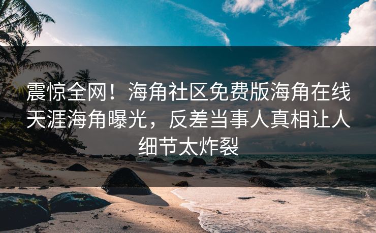 震惊全网！海角社区免费版海角在线天涯海角曝光，反差当事人真相让人细节太炸裂