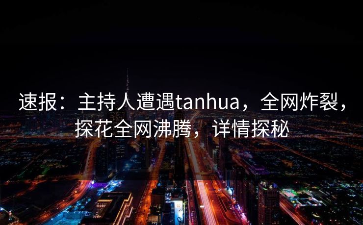 速报：主持人遭遇tanhua，全网炸裂，探花全网沸腾，详情探秘