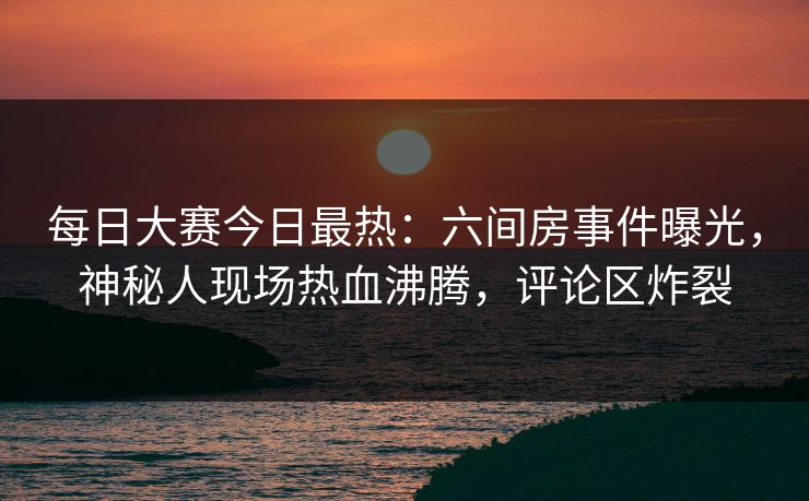 每日大赛今日最热：六间房事件曝光，神秘人现场热血沸腾，评论区炸裂