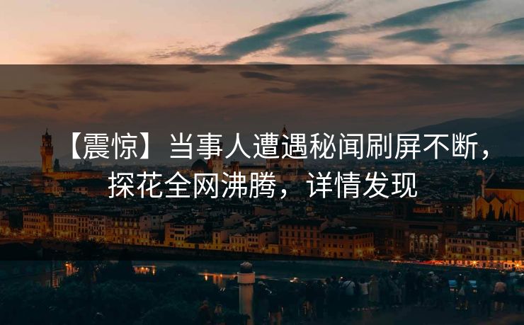 【震惊】当事人遭遇秘闻刷屏不断，探花全网沸腾，详情发现