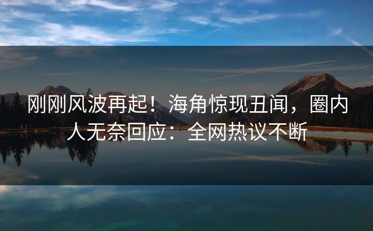 刚刚风波再起！海角惊现丑闻，圈内人无奈回应：全网热议不断