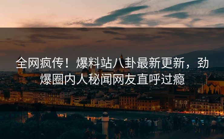 全网疯传！爆料站八卦最新更新，劲爆圈内人秘闻网友直呼过瘾