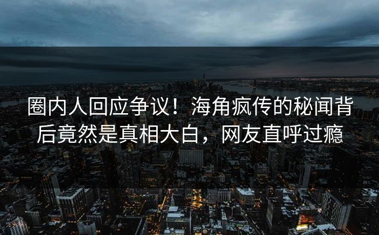 圈内人回应争议！海角疯传的秘闻背后竟然是真相大白，网友直呼过瘾