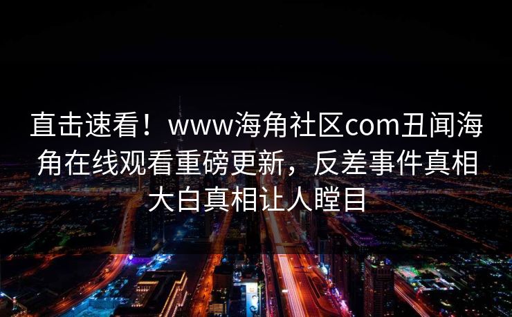 直击速看！www海角社区com丑闻海角在线观看重磅更新，反差事件真相大白真相让人瞠目