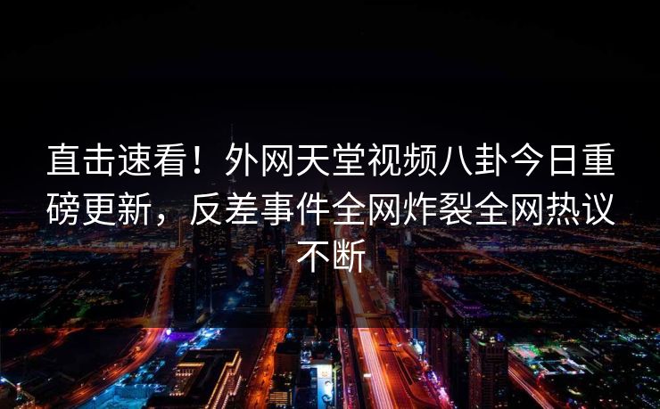 直击速看！外网天堂视频八卦今日重磅更新，反差事件全网炸裂全网热议不断