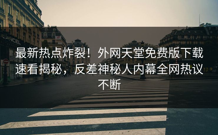 最新热点炸裂！外网天堂免费版下载速看揭秘，反差神秘人内幕全网热议不断