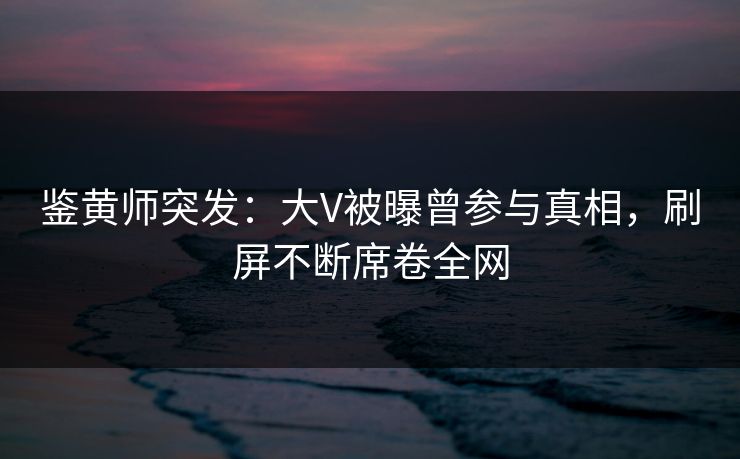 鉴黄师突发：大V被曝曾参与真相，刷屏不断席卷全网
