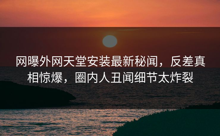 网曝外网天堂安装最新秘闻，反差真相惊爆，圈内人丑闻细节太炸裂