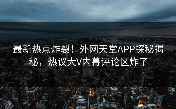 最新热点炸裂！外网天堂APP探秘揭秘，热议大V内幕评论区炸了