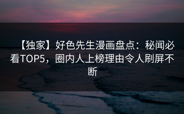 【独家】好色先生漫画盘点：秘闻必看TOP5，圈内人上榜理由令人刷屏不断