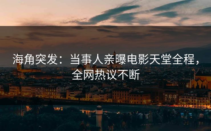 海角突发：当事人亲曝电影天堂全程，全网热议不断