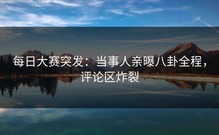 每日大赛突发：当事人亲曝八卦全程，评论区炸裂