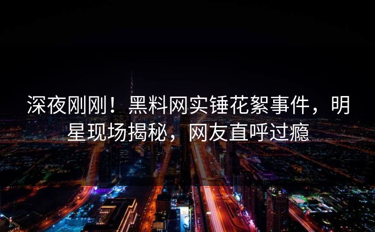 深夜刚刚！黑料网实锤花絮事件，明星现场揭秘，网友直呼过瘾