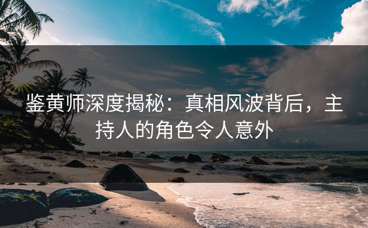 鉴黄师深度揭秘：真相风波背后，主持人的角色令人意外