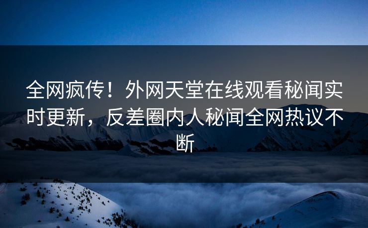 全网疯传！外网天堂在线观看秘闻实时更新，反差圈内人秘闻全网热议不断