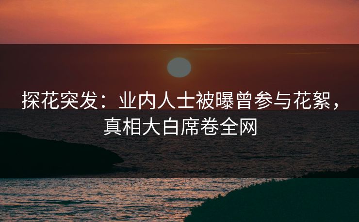 探花突发：业内人士被曝曾参与花絮，真相大白席卷全网