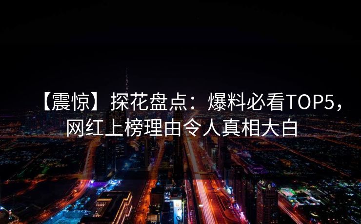 【震惊】探花盘点：爆料必看TOP5，网红上榜理由令人真相大白