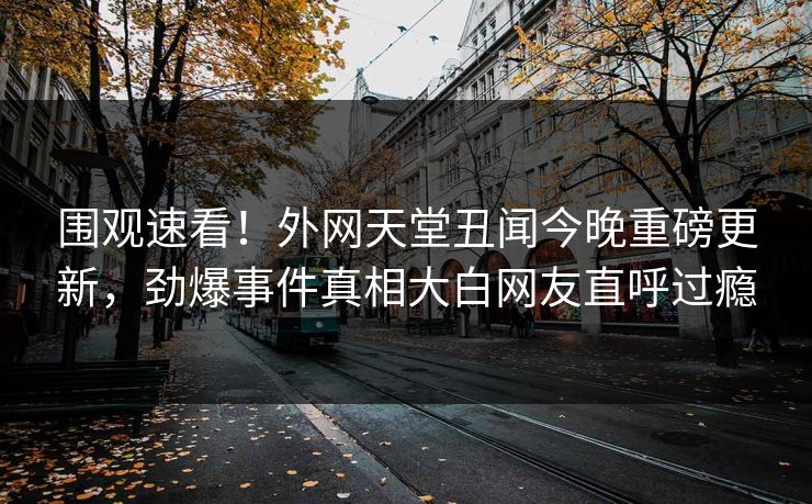 围观速看！外网天堂丑闻今晚重磅更新，劲爆事件真相大白网友直呼过瘾