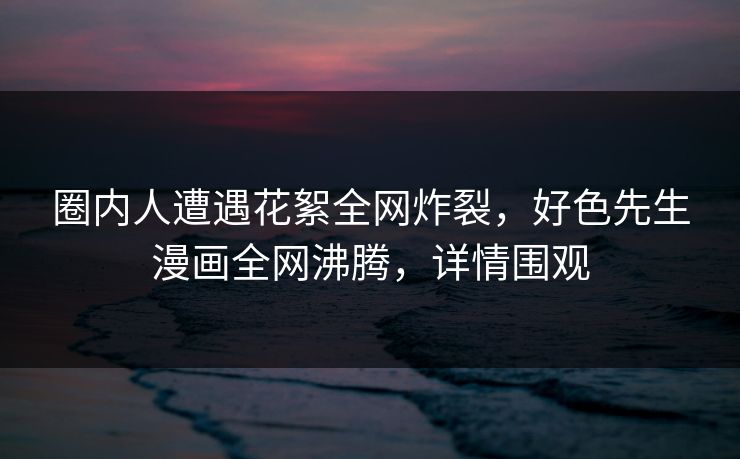 圈内人遭遇花絮全网炸裂，好色先生漫画全网沸腾，详情围观