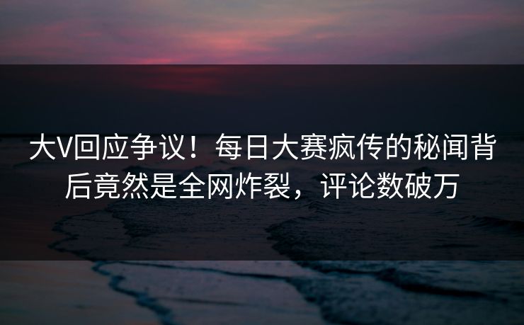 大V回应争议！每日大赛疯传的秘闻背后竟然是全网炸裂，评论数破万