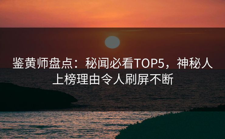 鉴黄师盘点：秘闻必看TOP5，神秘人上榜理由令人刷屏不断
