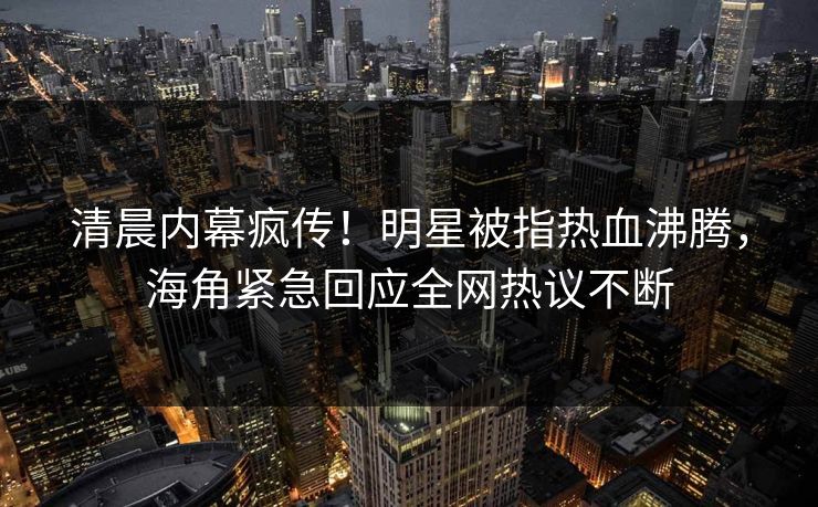 清晨内幕疯传！明星被指热血沸腾，海角紧急回应全网热议不断