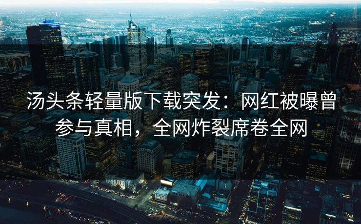 汤头条轻量版下载突发：网红被曝曾参与真相，全网炸裂席卷全网