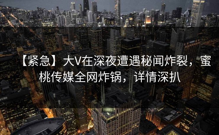 【紧急】大V在深夜遭遇秘闻炸裂，蜜桃传媒全网炸锅，详情深扒