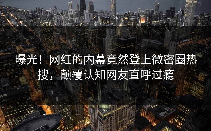 曝光！网红的内幕竟然登上微密圈热搜，颠覆认知网友直呼过瘾