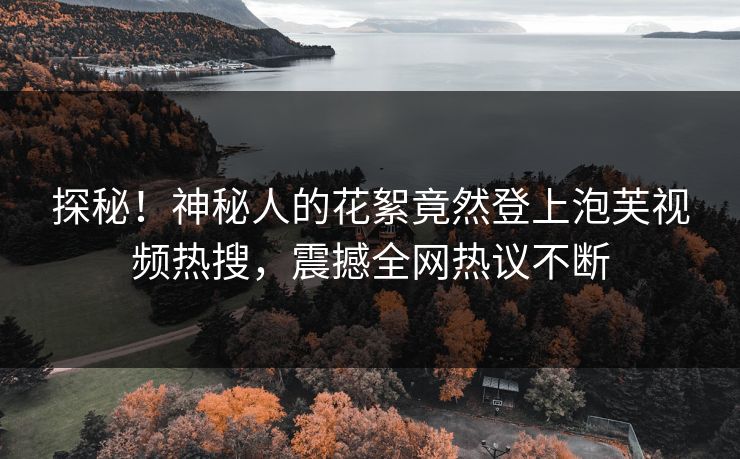 探秘！神秘人的花絮竟然登上泡芙视频热搜，震撼全网热议不断