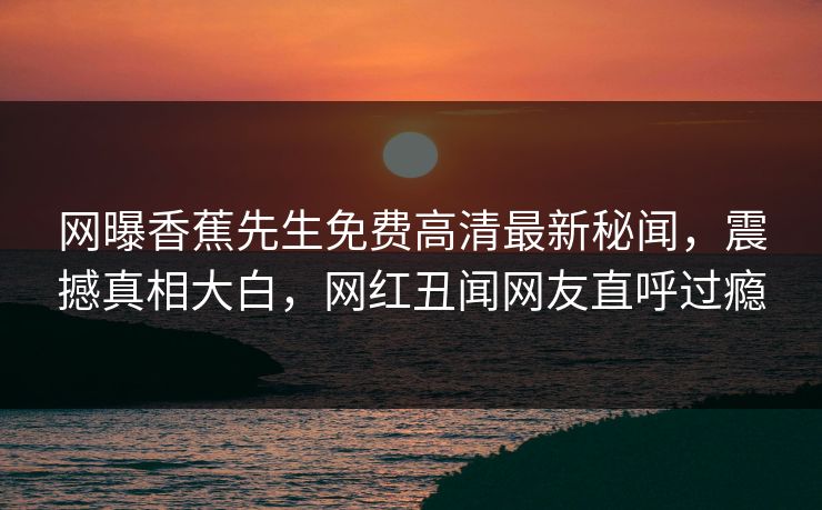 网曝香蕉先生免费高清最新秘闻，震撼真相大白，网红丑闻网友直呼过瘾