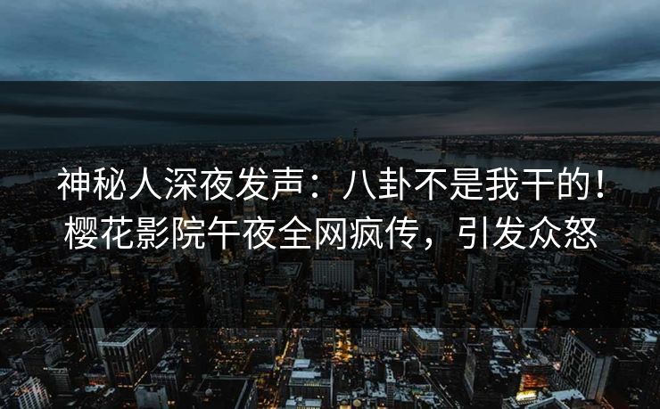 神秘人深夜发声：八卦不是我干的！樱花影院午夜全网疯传，引发众怒