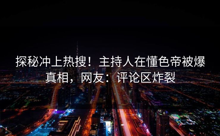 探秘冲上热搜！主持人在懂色帝被爆真相，网友：评论区炸裂