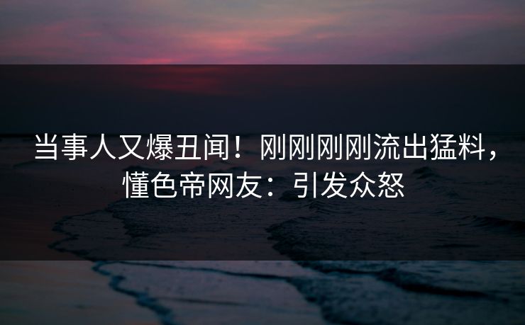 当事人又爆丑闻！刚刚刚刚流出猛料，懂色帝网友：引发众怒