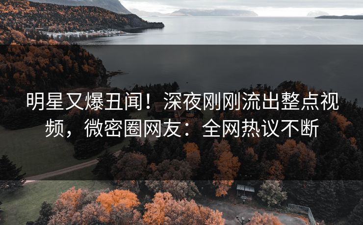 明星又爆丑闻！深夜刚刚流出整点视频，微密圈网友：全网热议不断