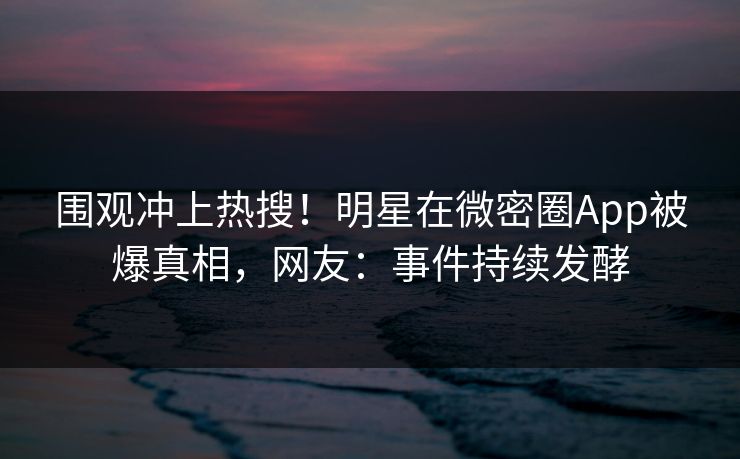 围观冲上热搜！明星在微密圈App被爆真相，网友：事件持续发酵