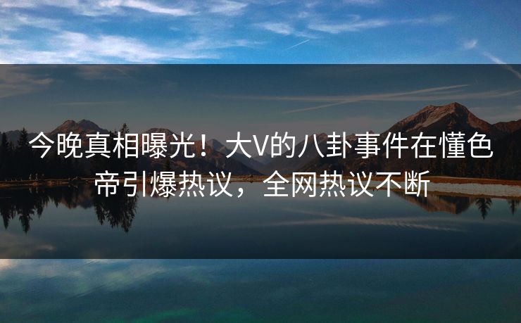 今晚真相曝光！大V的八卦事件在懂色帝引爆热议，全网热议不断