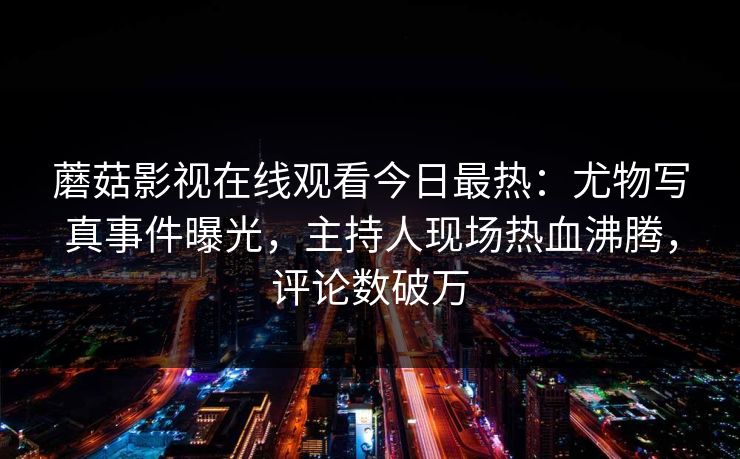 蘑菇影视在线观看今日最热：尤物写真事件曝光，主持人现场热血沸腾，评论数破万