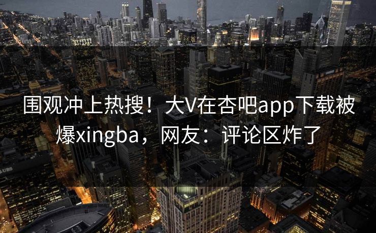围观冲上热搜！大V在杏吧app下载被爆xingba，网友：评论区炸了