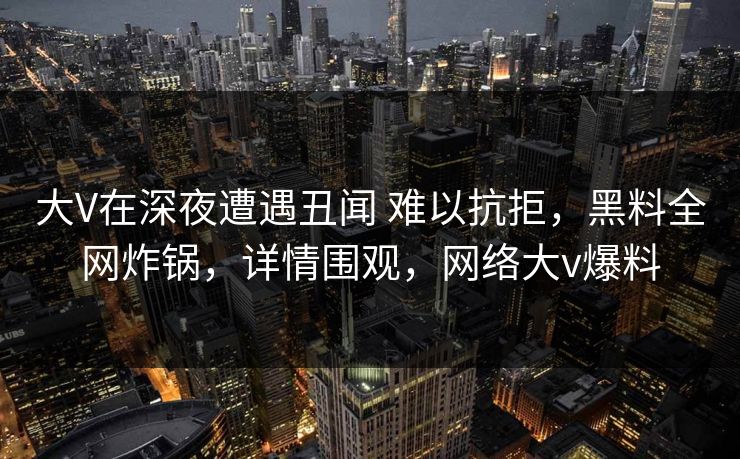大V在深夜遭遇丑闻 难以抗拒，黑料全网炸锅，详情围观，网络大v爆料