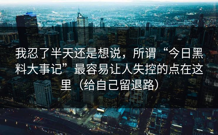 我忍了半天还是想说,所谓“今日黑料大事记”最容易让人失控的点在这里(给自己留退路) 我忍了半天还是想说,所谓“今日黑料大事记”最容易让人失控的点在这里(给自己留退路)