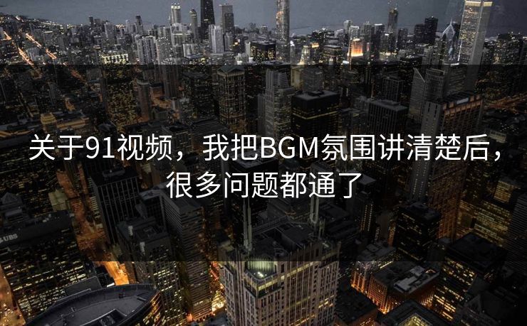 关于91视频，我把BGM氛围讲清楚后，很多问题都通了